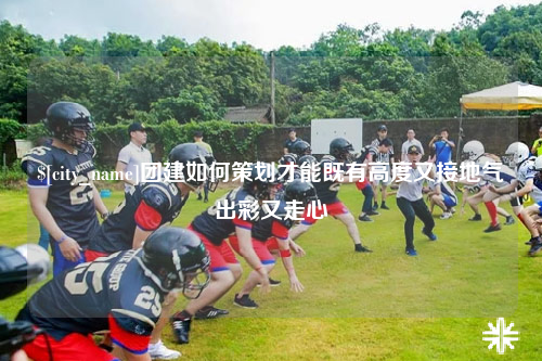 重庆团建如何策划才能既有高度又接地气出彩又走心